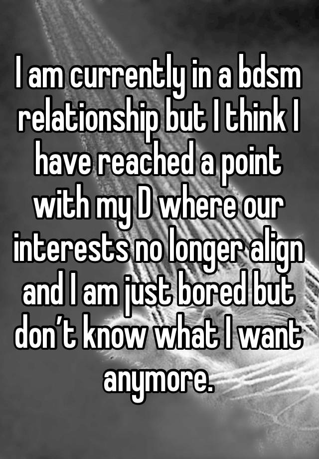 I am currently in a bdsm relationship but I think I have reached a point with my D where our interests no longer align and I am just bored but don’t know what I want anymore. 