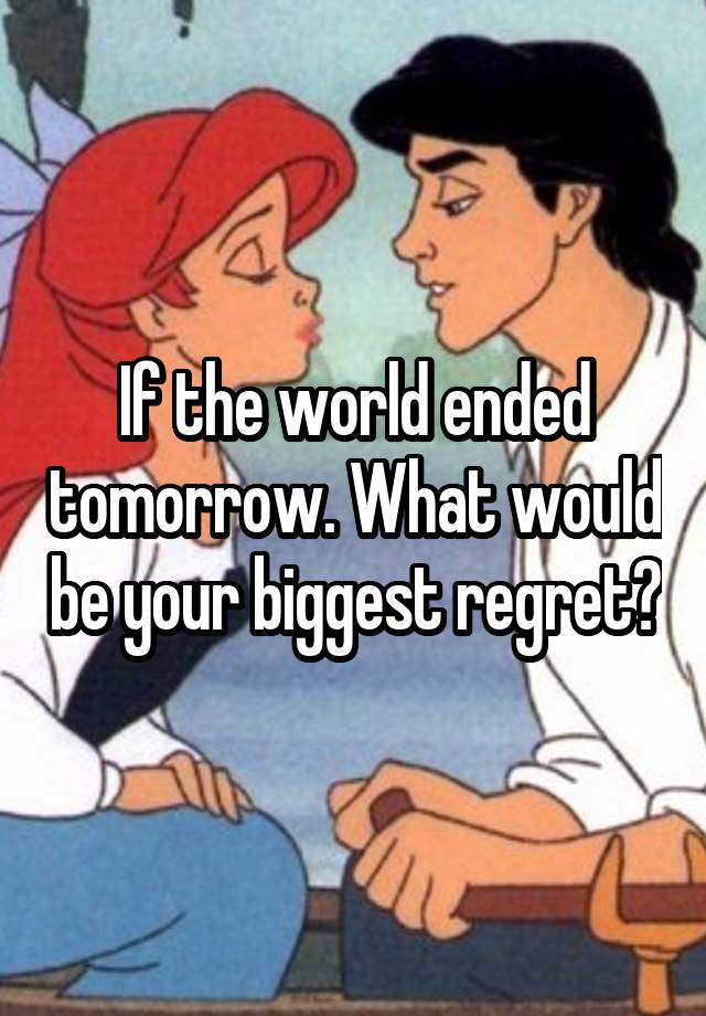 If the world ended tomorrow. What would be your biggest regret?