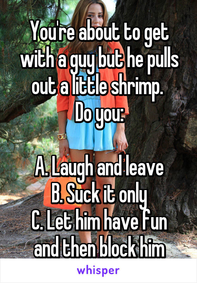 You're about to get with a guy but he pulls out a little shrimp. 
Do you:

A. Laugh and leave
B. Suck it only
C. Let him have fun and then block him