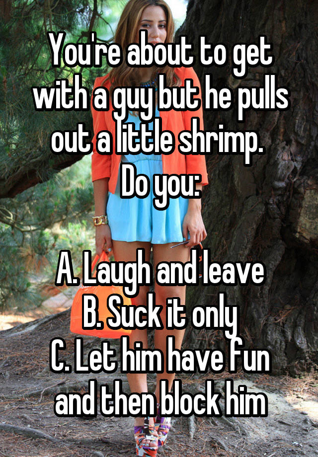 You're about to get with a guy but he pulls out a little shrimp. 
Do you:

A. Laugh and leave
B. Suck it only
C. Let him have fun and then block him