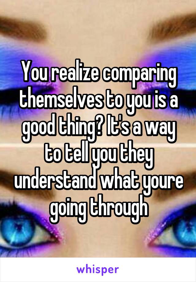 You realize comparing themselves to you is a good thing? It's a way to tell you they understand what youre going through