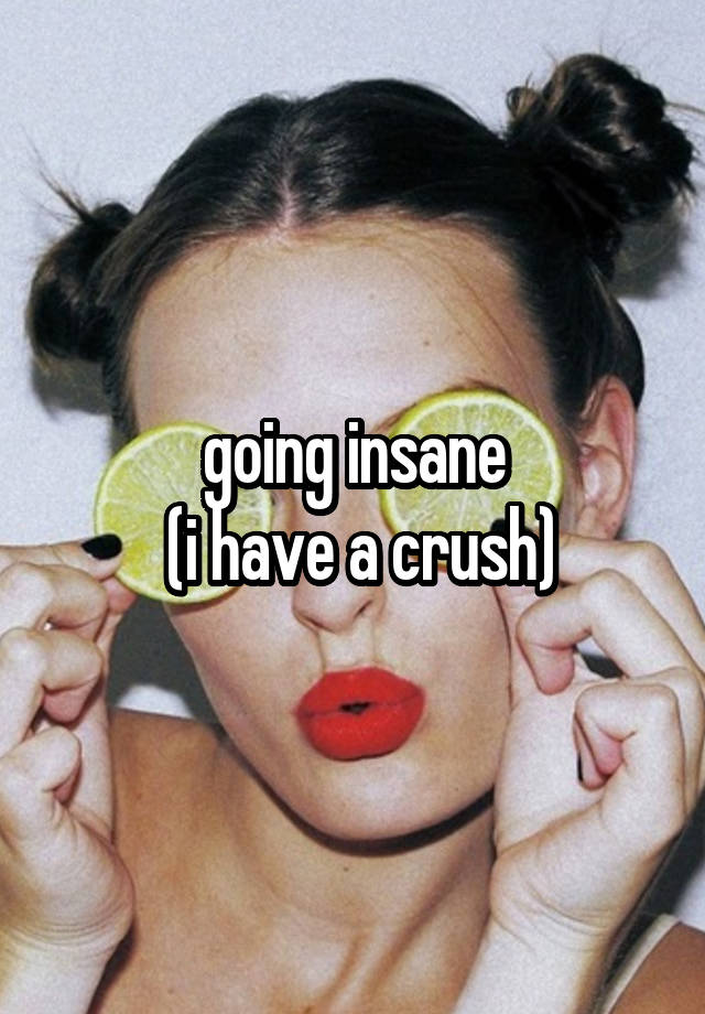 going insane
 (i have a crush)