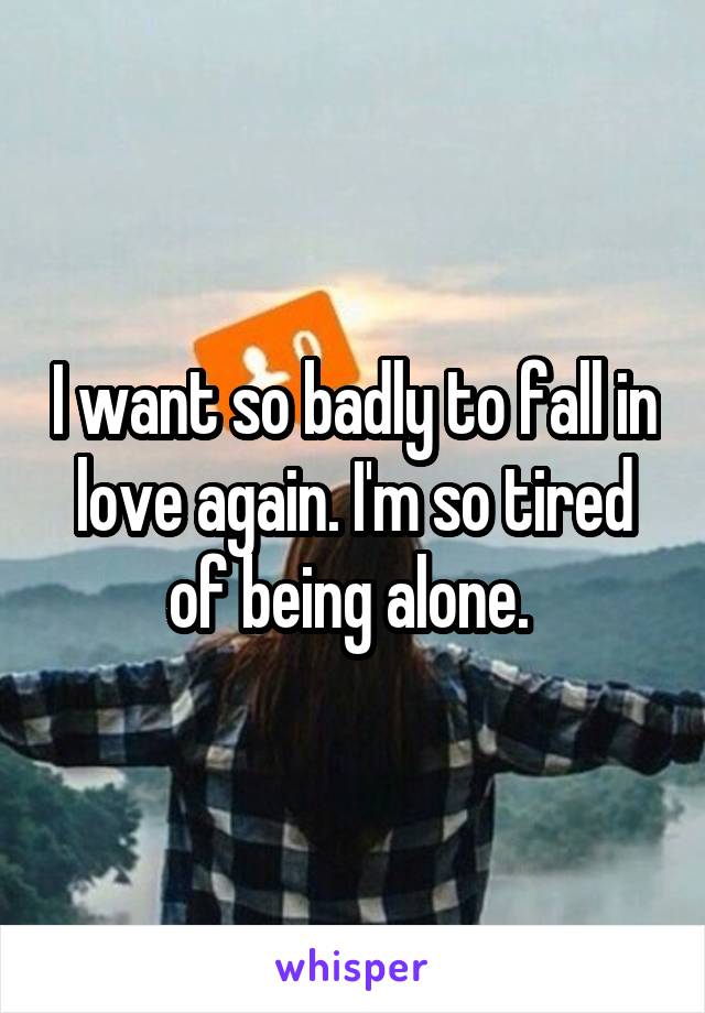 I want so badly to fall in love again. I'm so tired of being alone. 