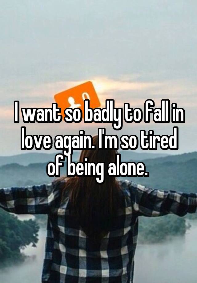 I want so badly to fall in love again. I'm so tired of being alone. 