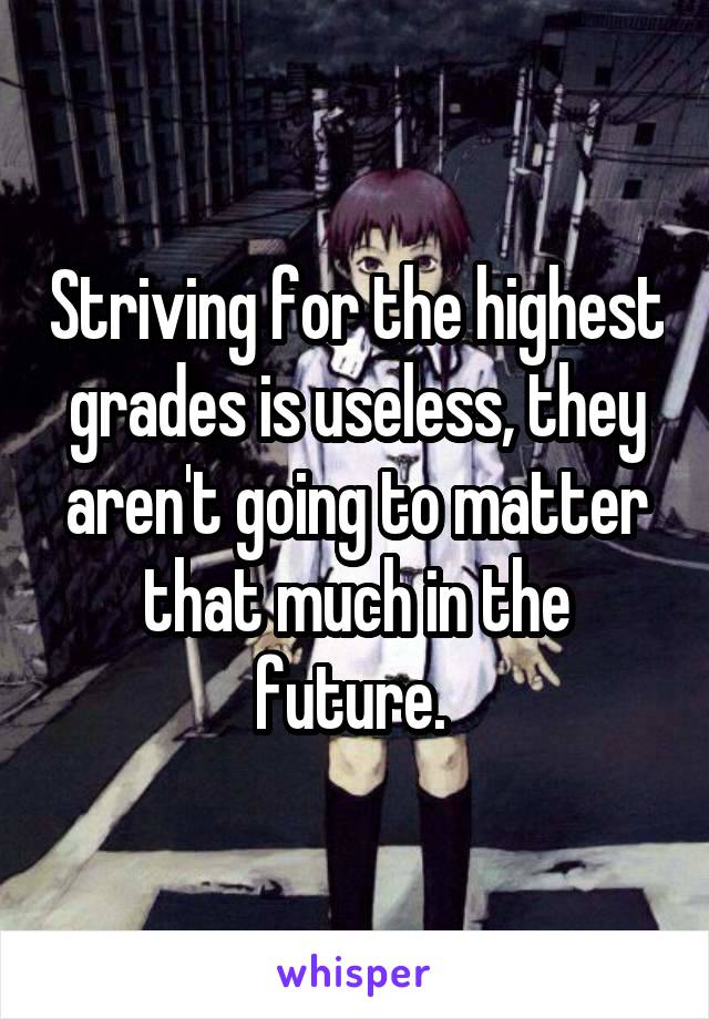 Striving for the highest grades is useless, they aren't going to matter that much in the future. 