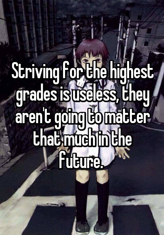 Striving for the highest grades is useless, they aren't going to matter that much in the future. 