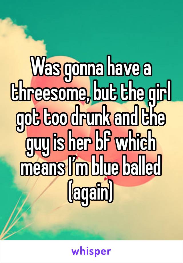 Was gonna have a threesome, but the girl got too drunk and the guy is her bf which means I’m blue balled (again)