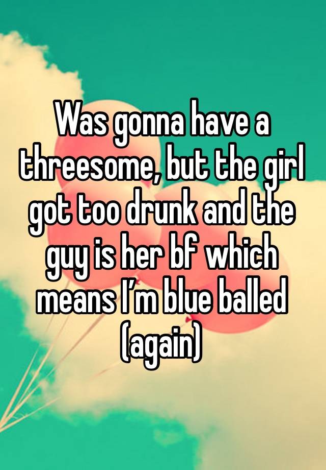 Was gonna have a threesome, but the girl got too drunk and the guy is her bf which means I’m blue balled (again)