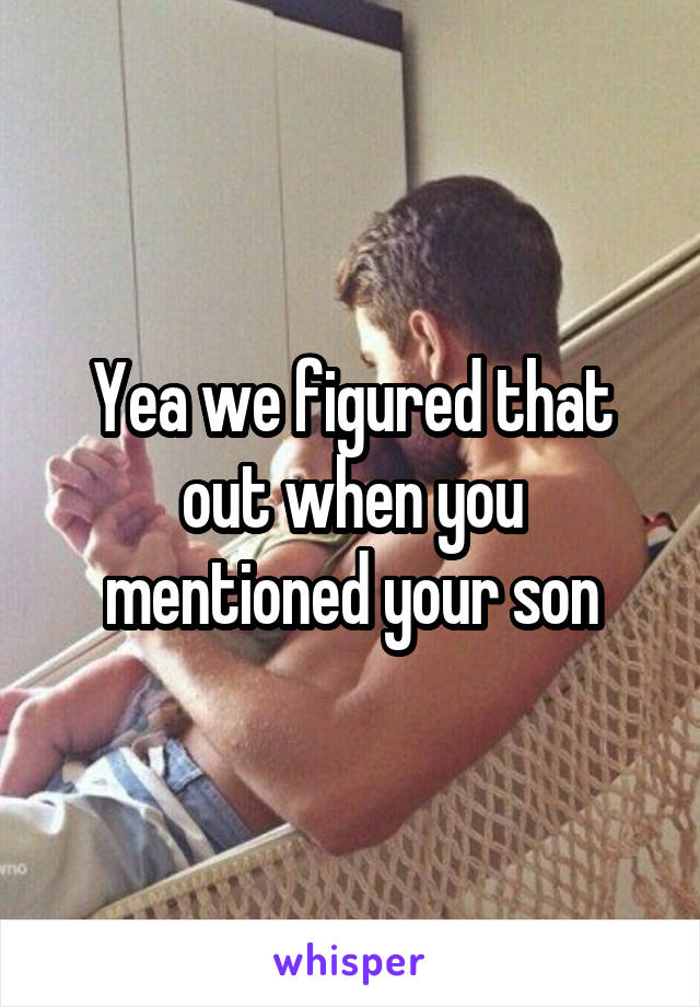 Yea we figured that out when you mentioned your son