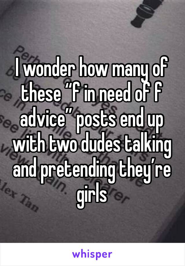 I wonder how many of these “f in need of f advice” posts end up with two dudes talking and pretending they’re girls