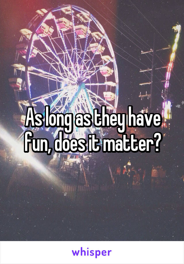 As long as they have fun, does it matter?