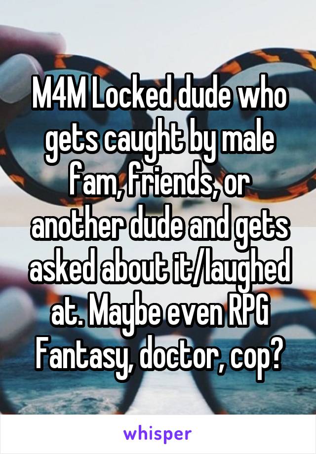 M4M Locked dude who gets caught by male fam, friends, or another dude and gets asked about it/laughed at. Maybe even RPG Fantasy, doctor, cop?