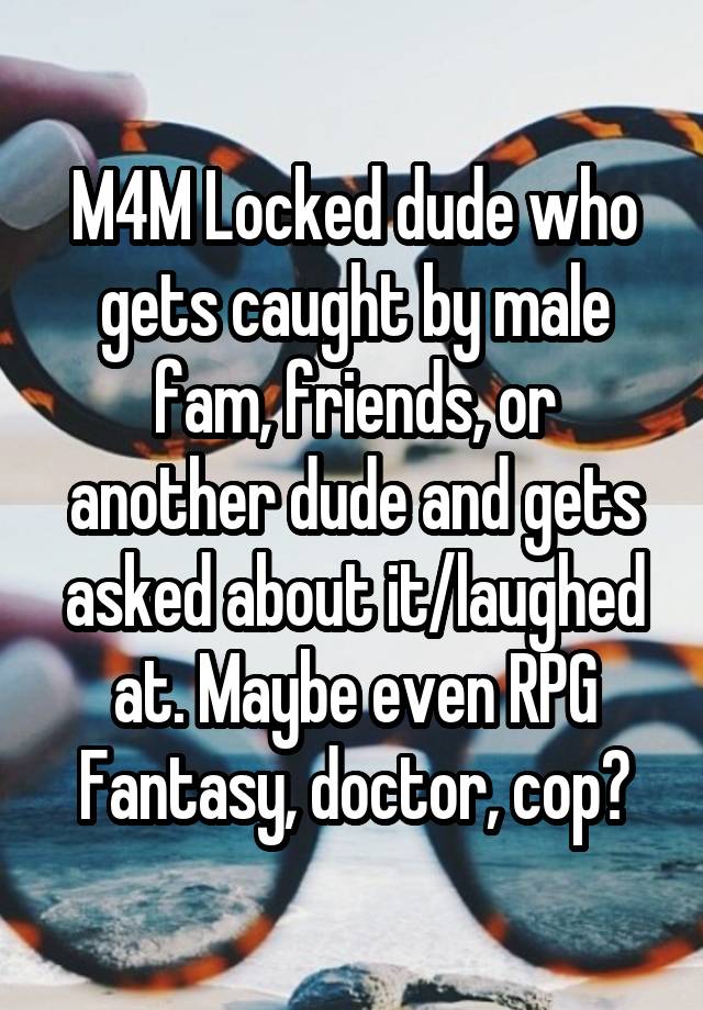 M4M Locked dude who gets caught by male fam, friends, or another dude and gets asked about it/laughed at. Maybe even RPG Fantasy, doctor, cop?