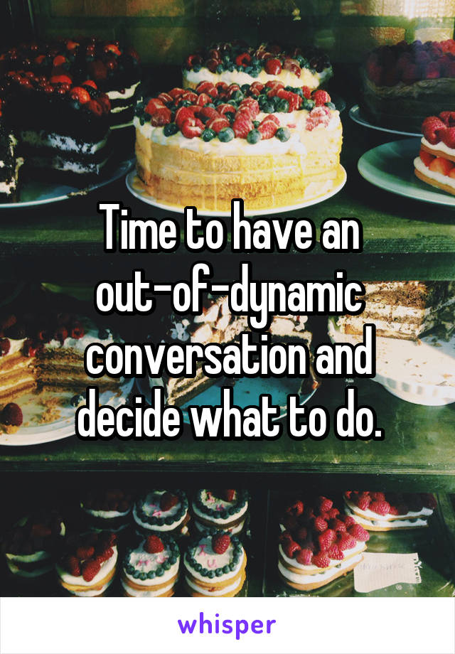 Time to have an out-of-dynamic conversation and decide what to do.