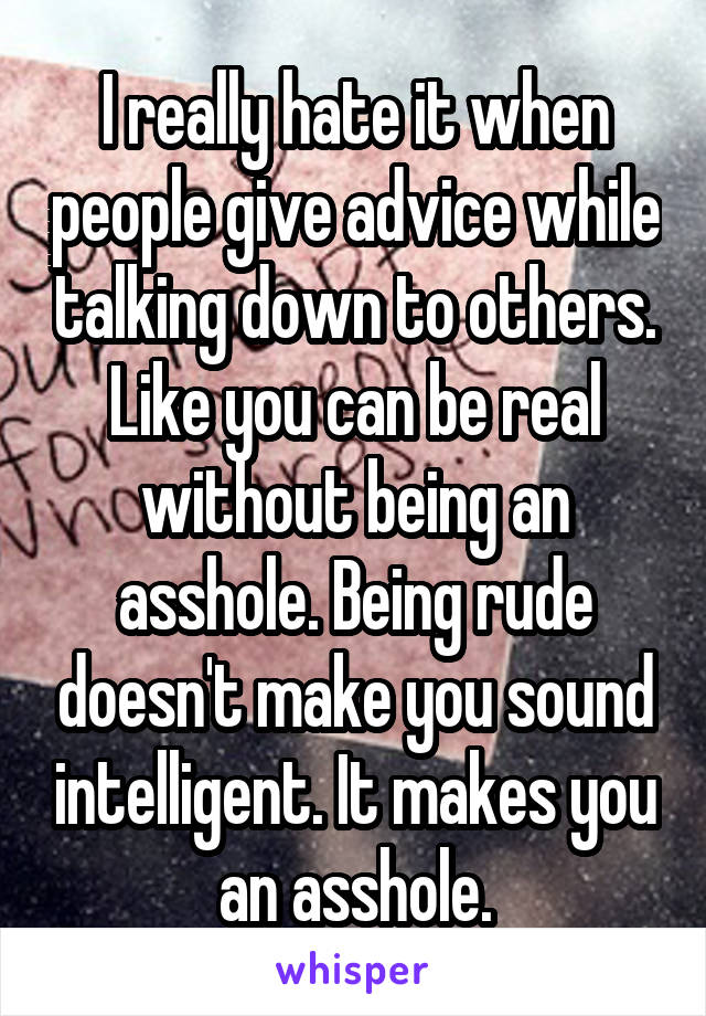 I really hate it when people give advice while talking down to others. Like you can be real without being an asshole. Being rude doesn't make you sound intelligent. It makes you an asshole.