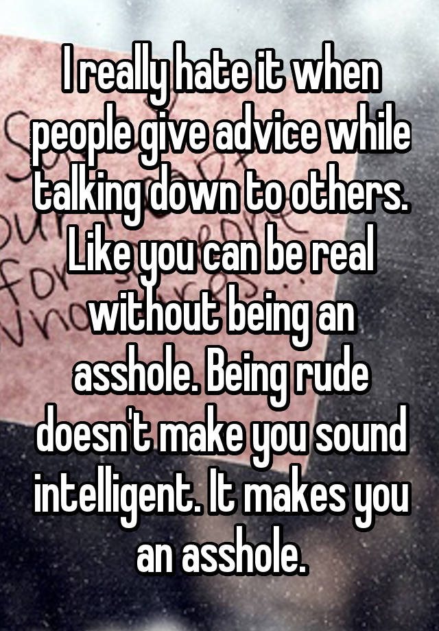 I really hate it when people give advice while talking down to others. Like you can be real without being an asshole. Being rude doesn't make you sound intelligent. It makes you an asshole.