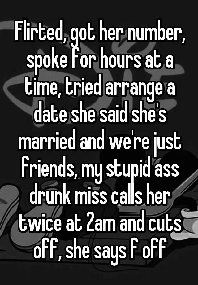 Flirted, got her number, spoke for hours at a time, tried arrange a date she said she's married and we're just friends, my stupid ass drunk miss calls her twice at 2am and cuts off, she says f off