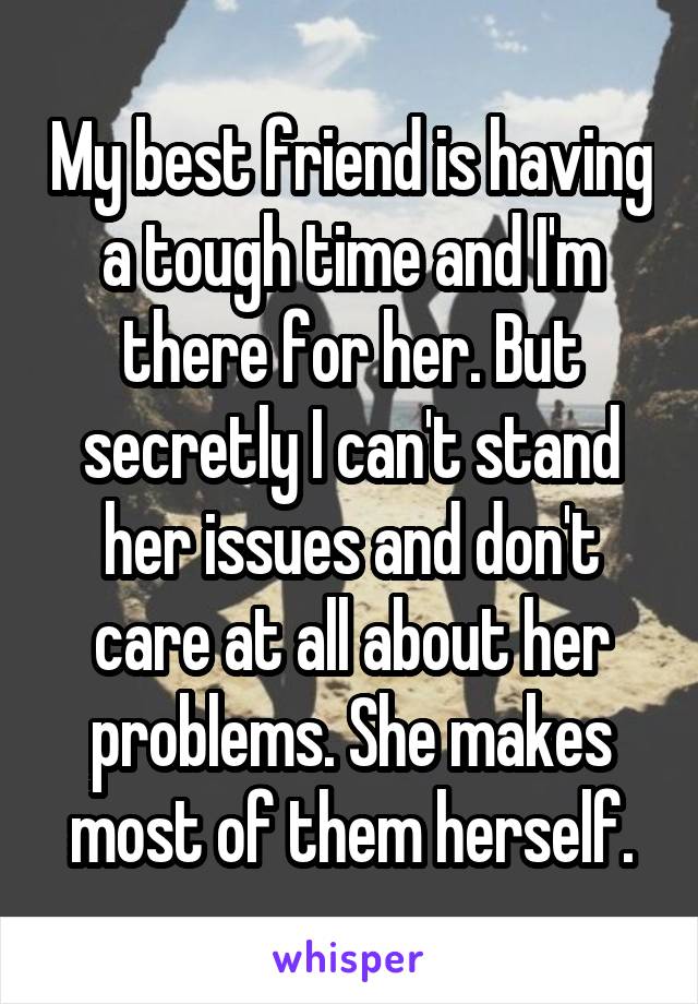 My best friend is having a tough time and I'm there for her. But secretly I can't stand her issues and don't care at all about her problems. She makes most of them herself.