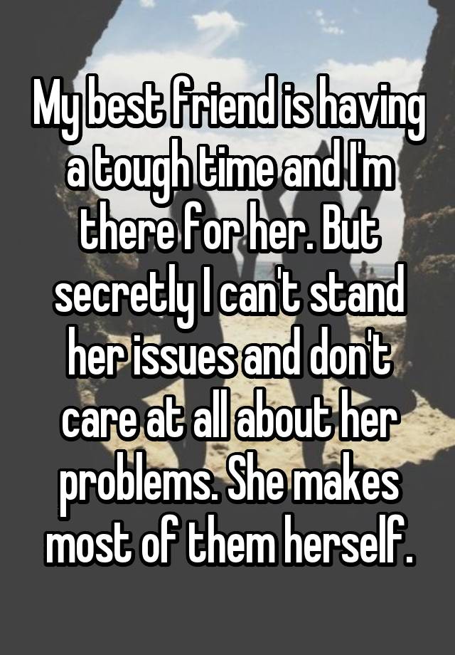 My best friend is having a tough time and I'm there for her. But secretly I can't stand her issues and don't care at all about her problems. She makes most of them herself.