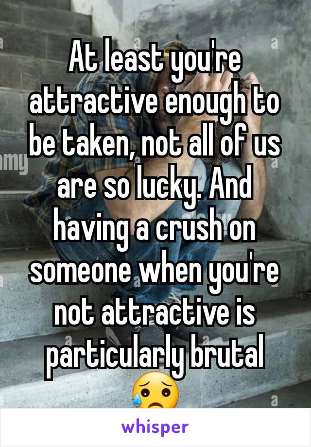 At least you're attractive enough to be taken, not all of us are so lucky. And having a crush on someone when you're not attractive is particularly brutal 😥