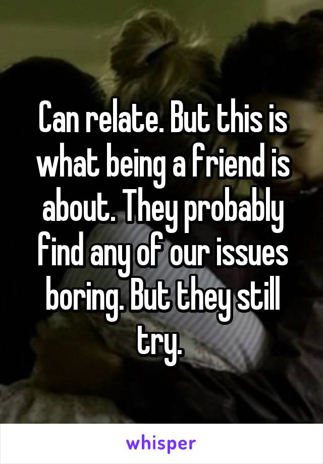 Can relate. But this is what being a friend is about. They probably find any of our issues boring. But they still try. 