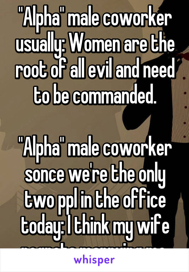 "Alpha" male coworker usually: Women are the root of all evil and need to be commanded.

"Alpha" male coworker sonce we're the only two ppl in the office today: I think my wife regrets marrying me.