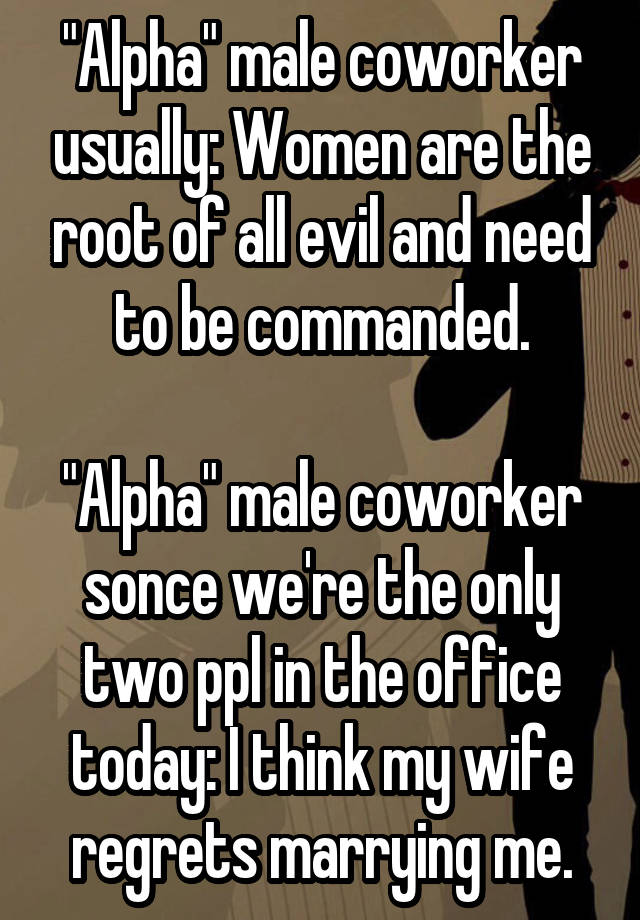 "Alpha" male coworker usually: Women are the root of all evil and need to be commanded.

"Alpha" male coworker sonce we're the only two ppl in the office today: I think my wife regrets marrying me.