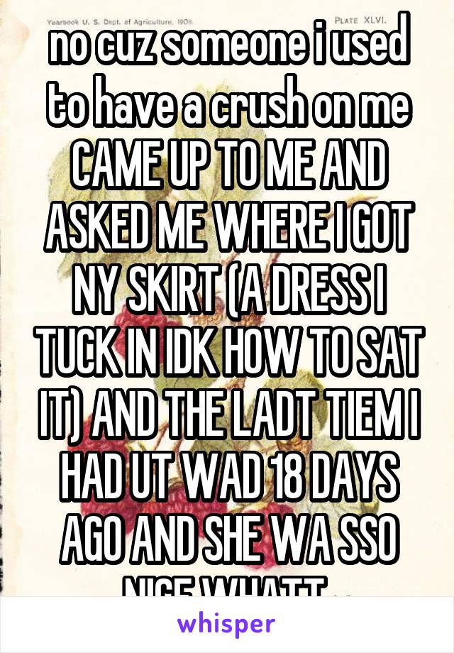 no cuz someone i used to have a crush on me CAME UP TO ME AND ASKED ME WHERE I GOT NY SKIRT (A DRESS I TUCK IN IDK HOW TO SAT IT) AND THE LADT TIEM I HAD UT WAD 18 DAYS AGO AND SHE WA SSO NICE WHATT 