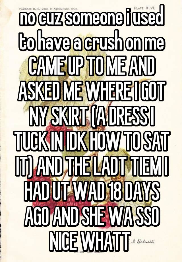 no cuz someone i used to have a crush on me CAME UP TO ME AND ASKED ME WHERE I GOT NY SKIRT (A DRESS I TUCK IN IDK HOW TO SAT IT) AND THE LADT TIEM I HAD UT WAD 18 DAYS AGO AND SHE WA SSO NICE WHATT 