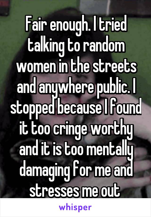 Fair enough. I tried talking to random women in the streets and anywhere public. I stopped because I found it too cringe worthy and it is too mentally damaging for me and stresses me out 