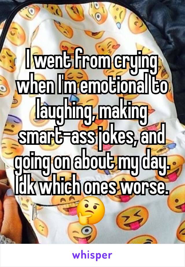 I went from crying when I'm emotional to laughing, making smart-ass jokes, and going on about my day. Idk which ones worse. 🤔 