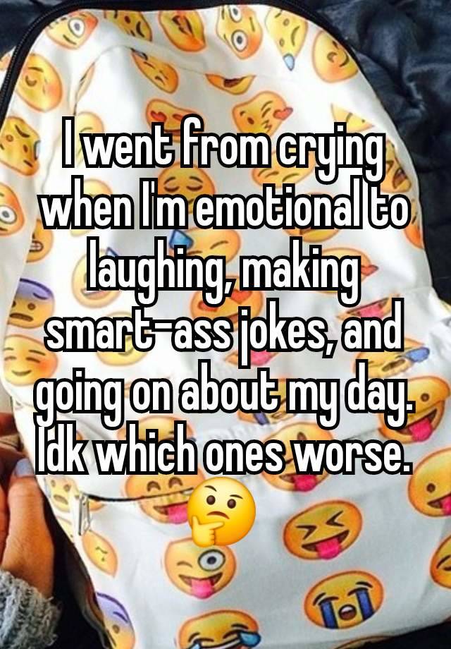 I went from crying when I'm emotional to laughing, making smart-ass jokes, and going on about my day. Idk which ones worse. 🤔 