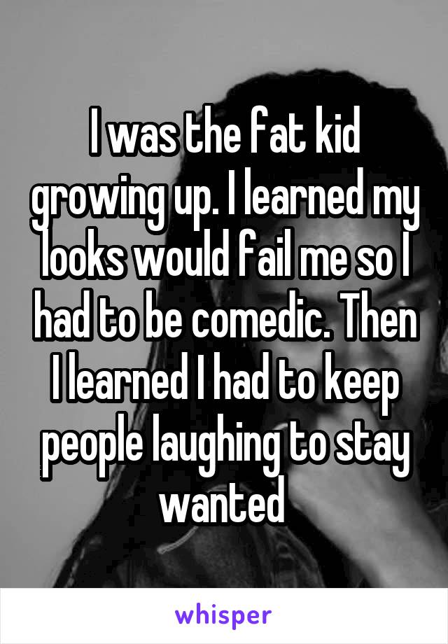 I was the fat kid growing up. I learned my looks would fail me so I had to be comedic. Then I learned I had to keep people laughing to stay wanted 