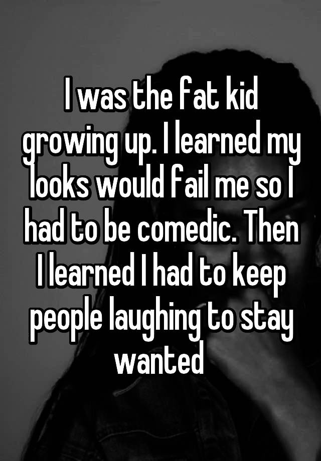 I was the fat kid growing up. I learned my looks would fail me so I had to be comedic. Then I learned I had to keep people laughing to stay wanted 