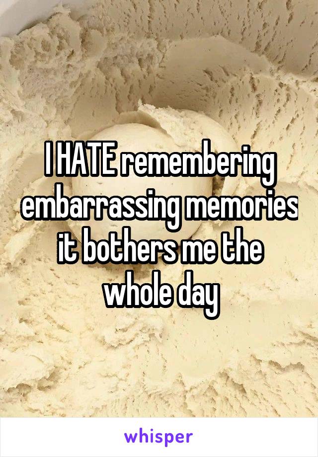 I HATE remembering embarrassing memories it bothers me the whole day