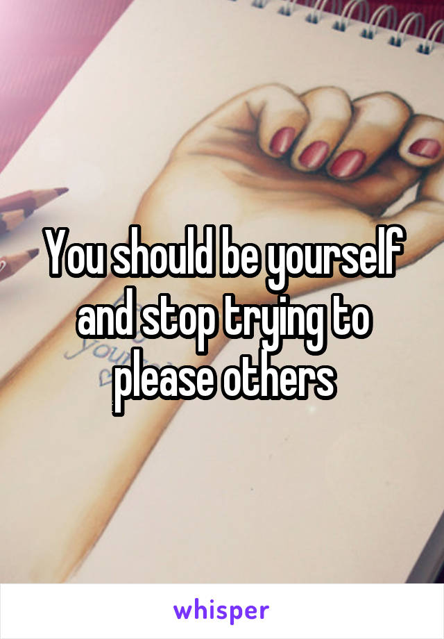 You should be yourself and stop trying to please others