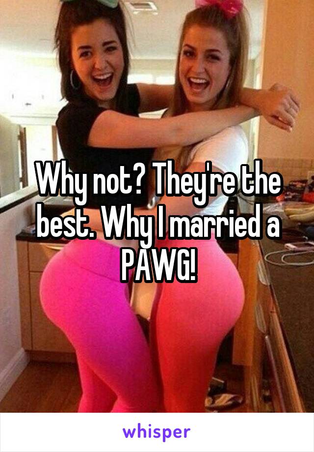 Why not? They're the best. Why I married a PAWG!