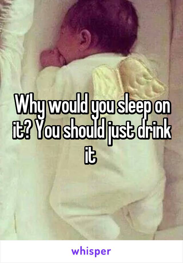 Why would you sleep on it? You should just drink it 