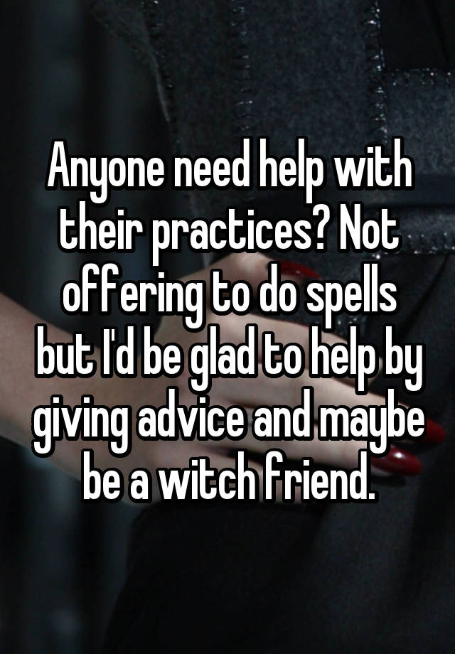 Anyone need help with their practices? Not offering to do spells but I'd be glad to help by giving advice and maybe be a witch friend.