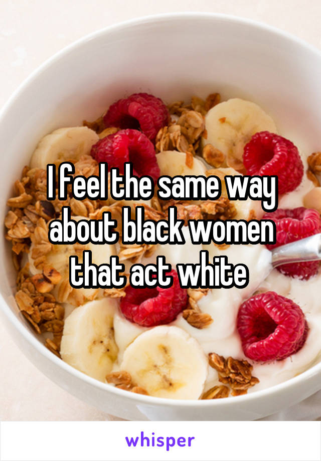 I feel the same way about black women that act white 