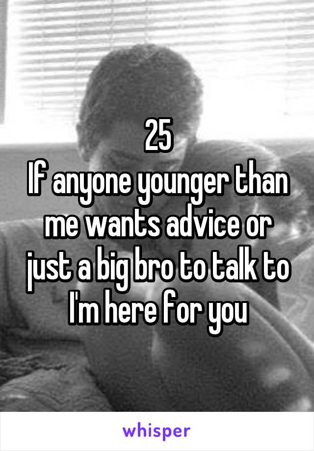 25
If anyone younger than me wants advice or just a big bro to talk to I'm here for you