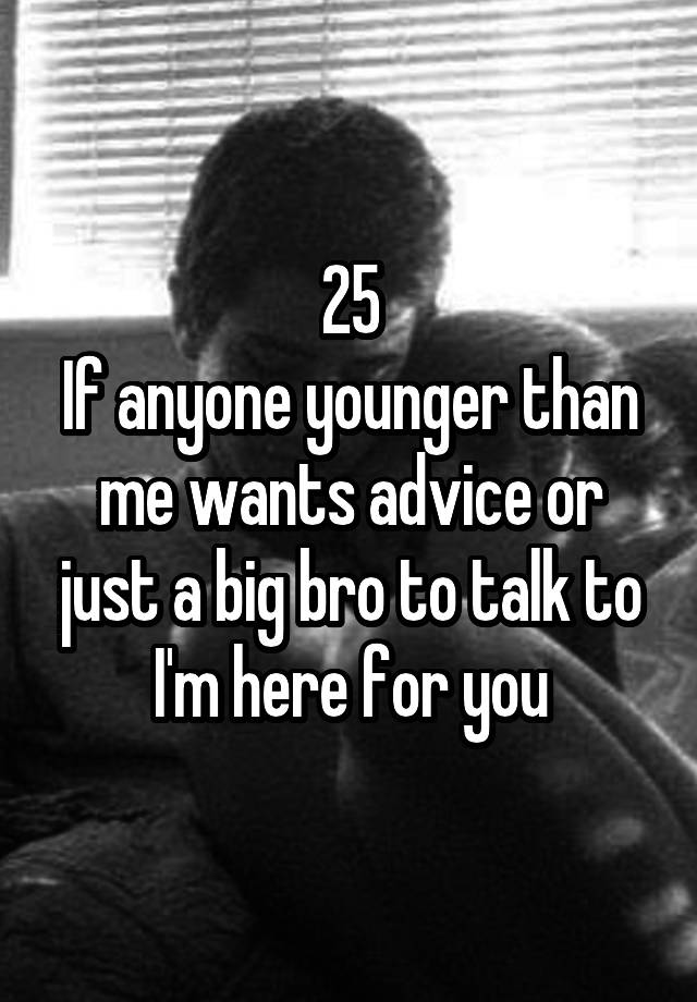 25
If anyone younger than me wants advice or just a big bro to talk to I'm here for you