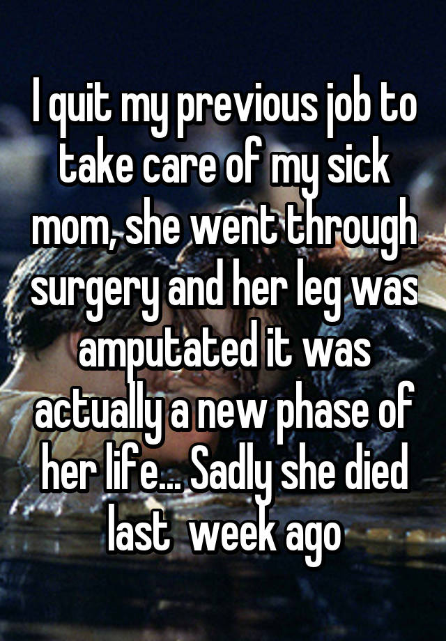 I quit my previous job to take care of my sick mom, she went through surgery and her leg was amputated it was actually a new phase of her life... Sadly she died last  week ago