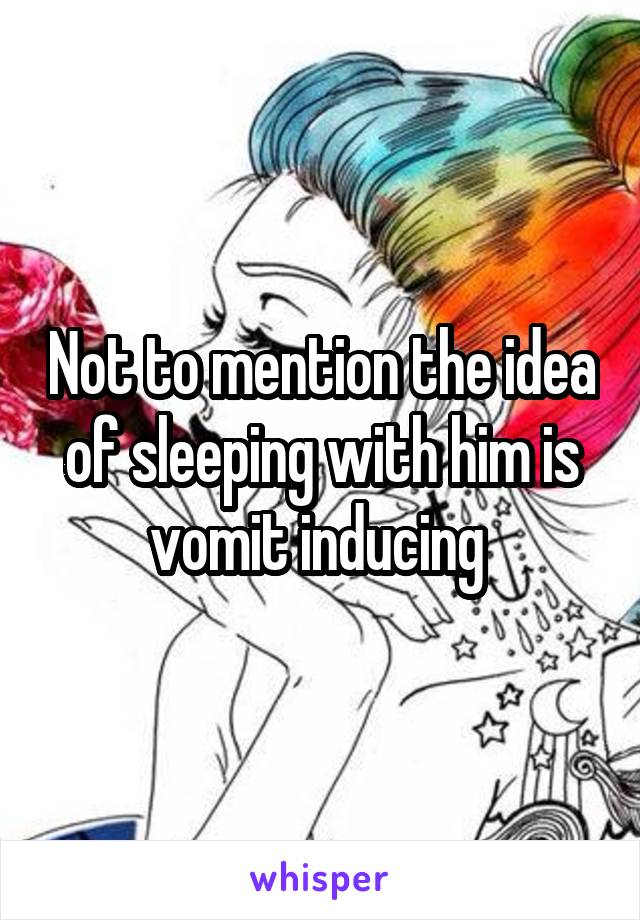 Not to mention the idea of sleeping with him is vomit inducing 