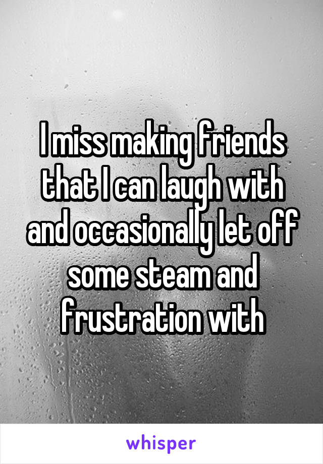 I miss making friends that I can laugh with and occasionally let off some steam and frustration with