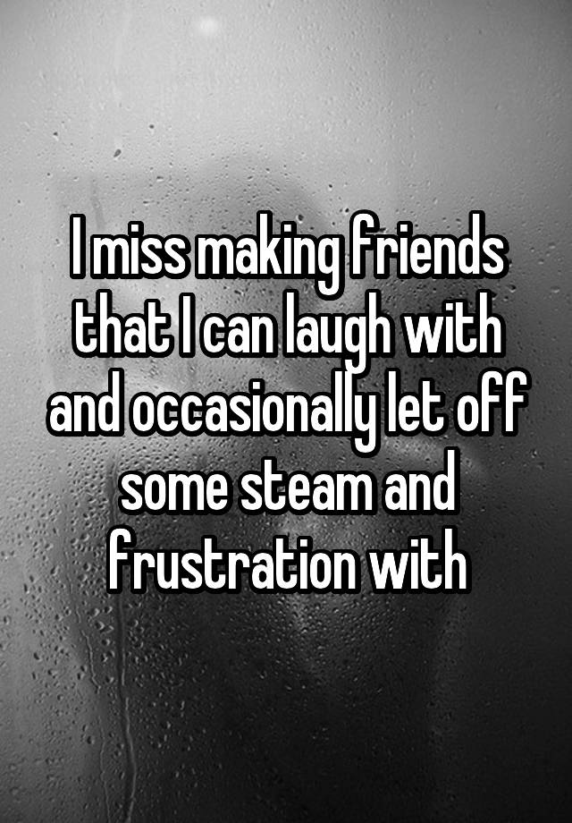 I miss making friends that I can laugh with and occasionally let off some steam and frustration with