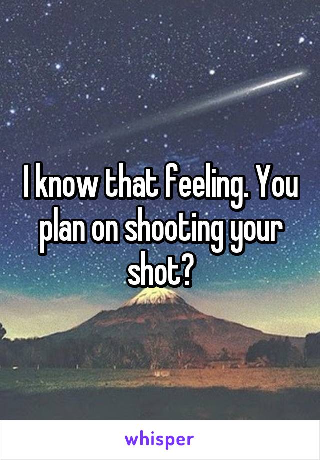 I know that feeling. You plan on shooting your shot?