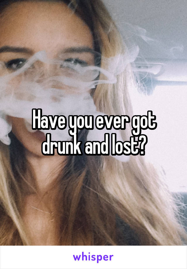 Have you ever got drunk and lost?