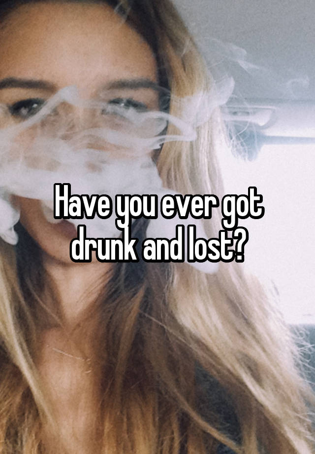 Have you ever got drunk and lost?