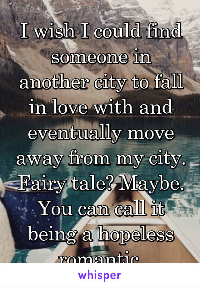 I wish I could find someone in another city to fall in love with and eventually move away from my city. Fairy tale? Maybe. You can call it being a hopeless romantic 